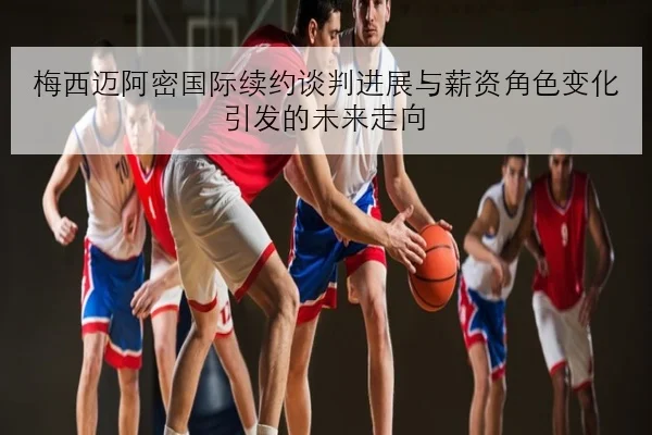 梅西迈阿密国际续约谈判进展与薪资角色变化引发的未来走向