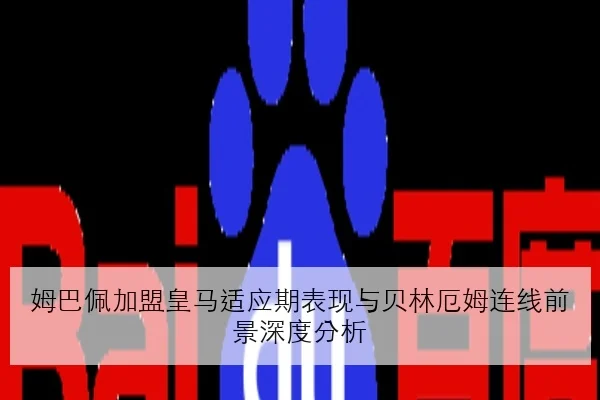 姆巴佩加盟皇马适应期表现与贝林厄姆连线前景深度分析