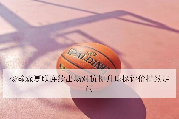 杨瀚森夏联连续出场对抗提升球探评价持续走高