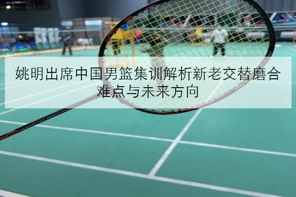 姚明出席中国男篮集训解析新老交替磨合难点与未来方向