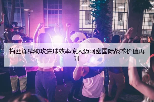 梅西连续助攻进球效率惊人迈阿密国际战术价值再升